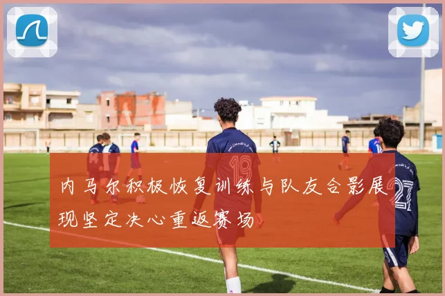 内马尔积极恢复训练与队友合影展现坚定决心重返赛场