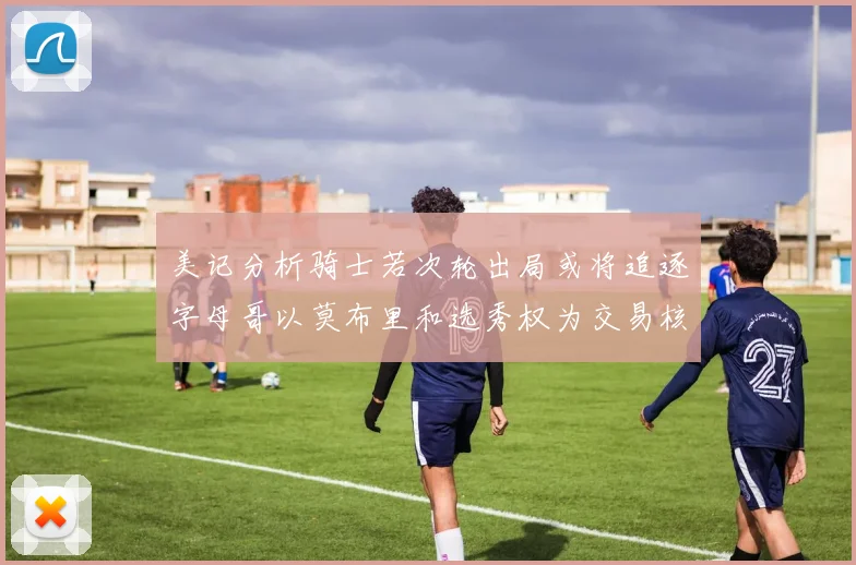 美记分析骑士若次轮出局或将追逐字母哥以莫布里和选秀权为交易核心