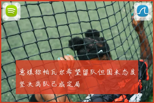 意媒称帕瓦尔希望留队但国米态度坚决离队已成定局