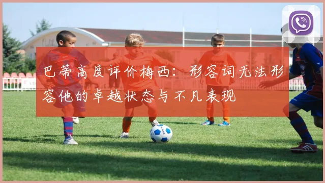 巴蒂高度评价梅西：形容词无法形容他的卓越状态与不凡表现
