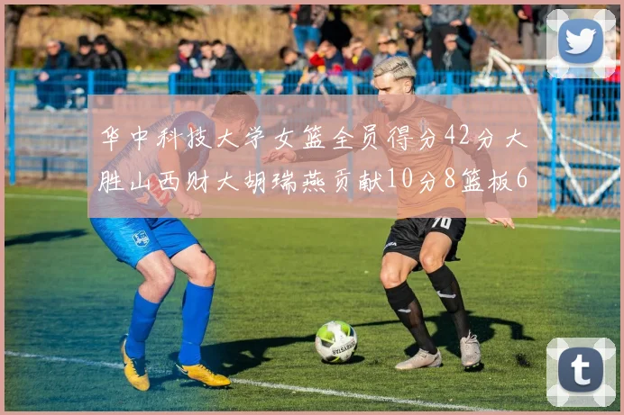 华中科技大学女篮全员得分42分大胜山西财大胡瑞燕贡献10分8篮板6助攻表现出色