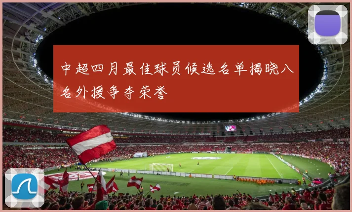 中超四月最佳球员候选名单揭晓八名外援争夺荣誉