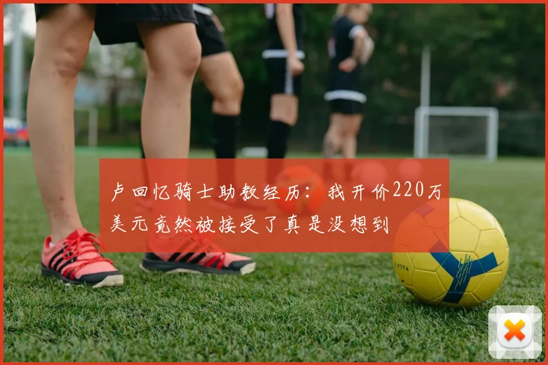 卢回忆骑士助教经历：我开价220万美元竟然被接受了真是没想到