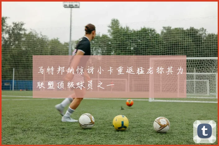 马特邦纳惊讶小卡重返猛龙称其为联盟顶级球员之一