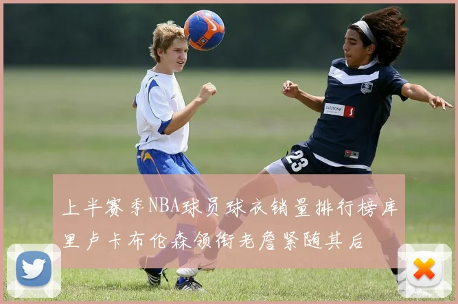 上半赛季NBA球员球衣销量排行榜库里卢卡布伦森领衔老詹紧随其后