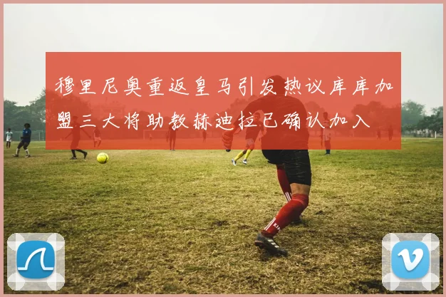 穆里尼奥重返皇马引发热议库库加盟三大将助教赫迪拉已确认加入