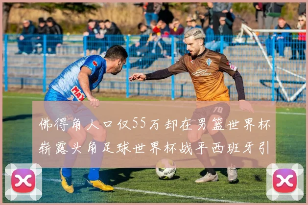佛得角人口仅55万却在男篮世界杯崭露头角足球世界杯战平西班牙引发热议