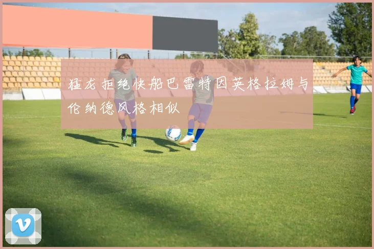猛龙拒绝快船巴雷特因英格拉姆与伦纳德风格相似