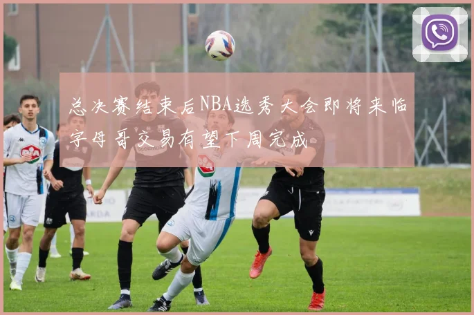 总决赛结束后NBA选秀大会即将来临字母哥交易有望下周完成