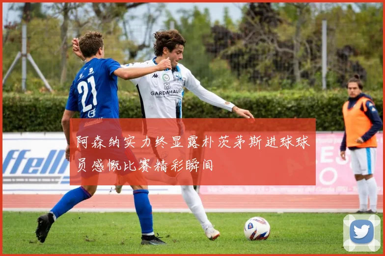 阿森纳实力终显露朴茨茅斯进球球员感慨比赛精彩瞬间