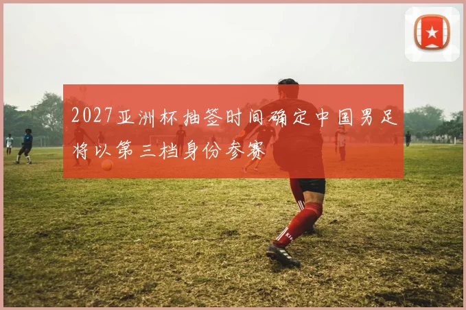 2027亚洲杯抽签时间确定中国男足将以第三档身份参赛