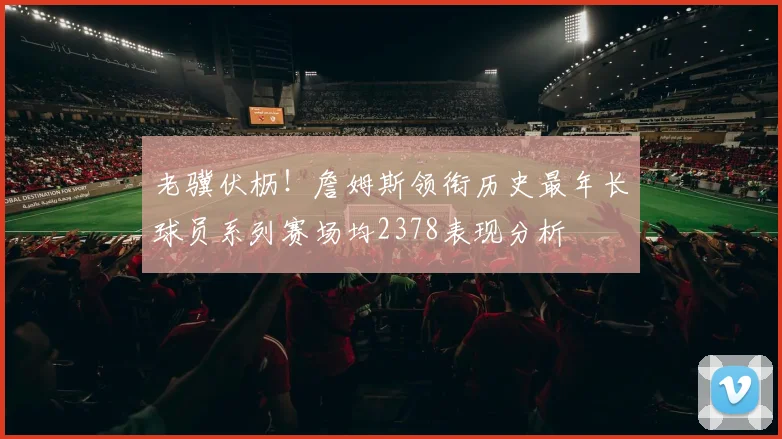 老骥伏枥！詹姆斯领衔历史最年长球员系列赛场均2378表现分析