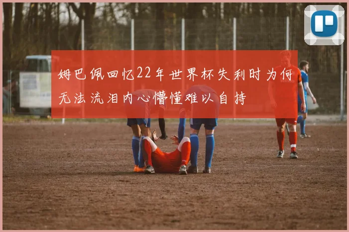 姆巴佩回忆22年世界杯失利时为何无法流泪内心懵懂难以自持
