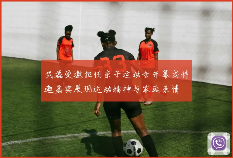 武磊受邀担任亲子运动会开幕式特邀嘉宾展现运动精神与家庭亲情