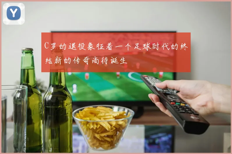 C罗的退役象征着一个足球时代的终结新的传奇尚待诞生