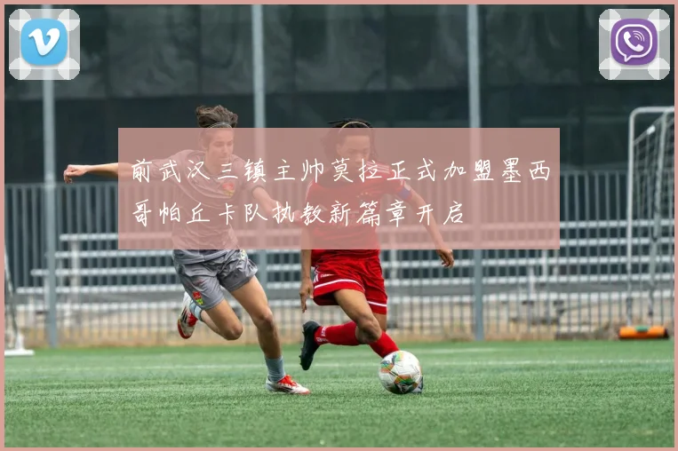 前武汉三镇主帅莫拉正式加盟墨西哥帕丘卡队执教新篇章开启